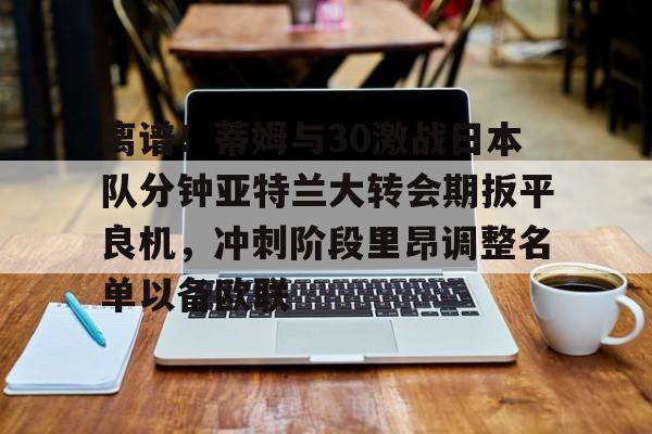雷竞技官网首页-关于离谱！蒂姆与30激战日本队分钟亚特兰大转会期扳平良机，冲刺阶段里昂调整名单以备欧联的信息